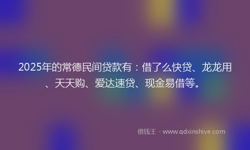 2025年的常德民间贷款有：借了么快贷、龙龙用、天天购、爱达速贷、现金易借等。