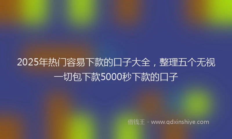 2025年热门容易下款的口子大全，整理五个无视一切包下款5000秒下款的口子