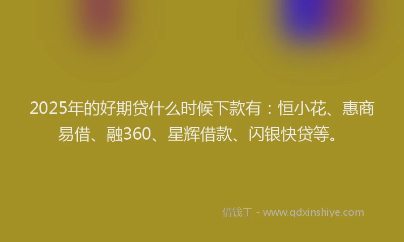 2025年的好期贷什么时候下款有：恒小花、惠商易借、融360、星辉借款、闪银快贷等。