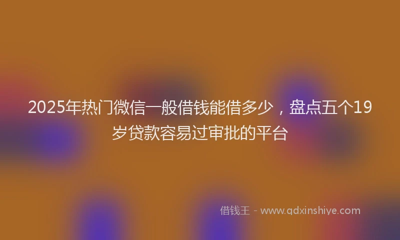 2025年热门微信一般借钱能借多少，盘点五个19岁贷款容易过审批的平台