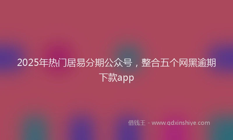 2025年热门居易分期公众号，整合五个网黑逾期下款app