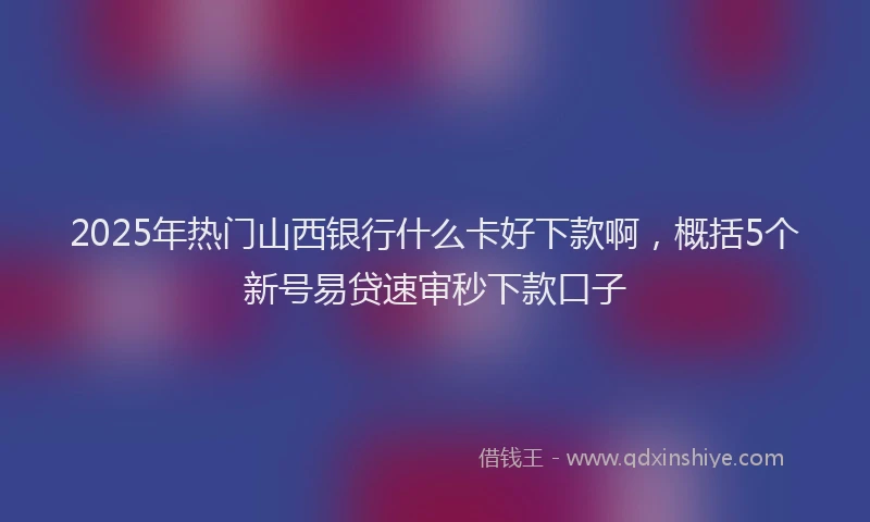 2025年热门山西银行什么卡好下款啊，概括5个新号易贷速审秒下款口子
