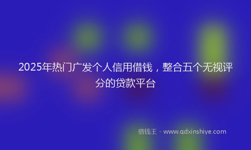 2025年热门广发个人信用借钱，整合五个无视评分的贷款平台