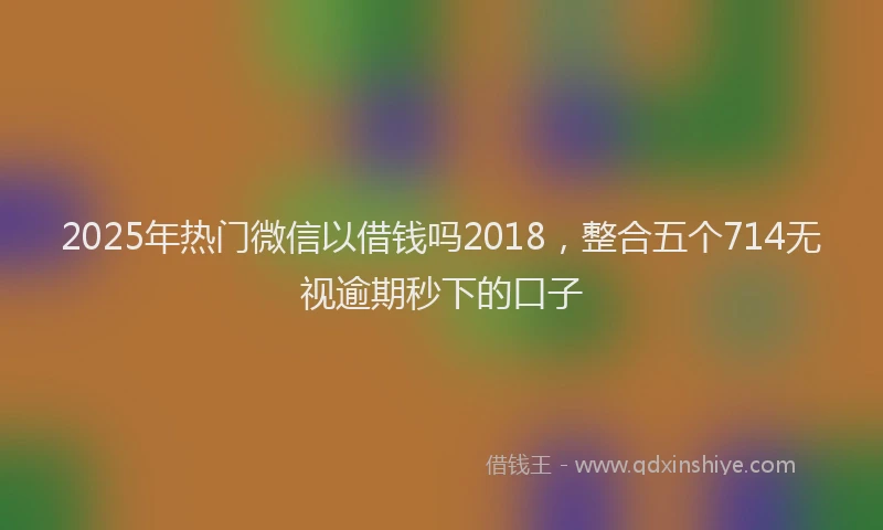 2025年热门微信以借钱吗2018，整合五个714无视逾期秒下的口子