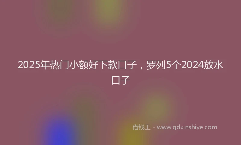 2025年热门小额好下款口子，罗列5个2024放水口子
