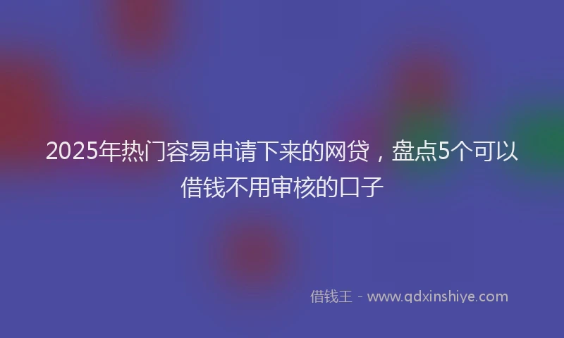 2025年热门容易申请下来的网贷，盘点5个可以借钱不用审核的口子