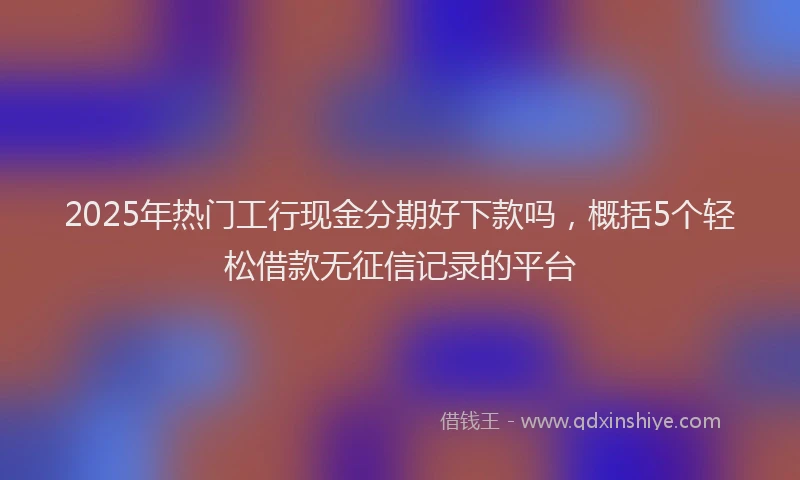 2025年热门工行现金分期好下款吗，概括5个轻松借款无征信记录的平台