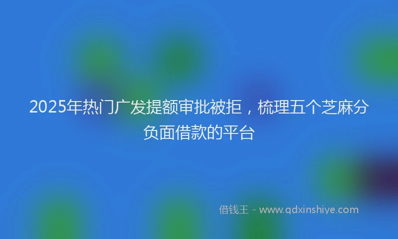 2025年热门广发提额审批被拒，梳理五个芝麻分负面借款的平台