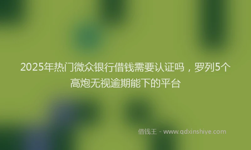 2025年热门微众银行借钱需要认证吗，罗列5个高炮无视逾期能下的平台