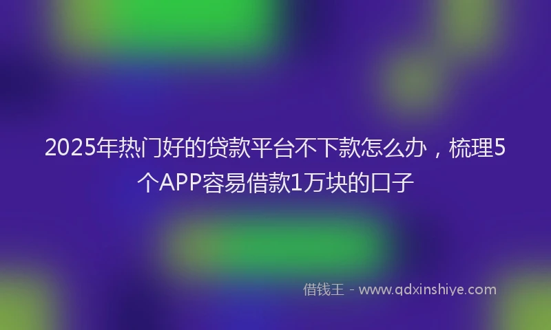 2025年热门好的贷款平台不下款怎么办，梳理5个APP容易借款1万块的口子