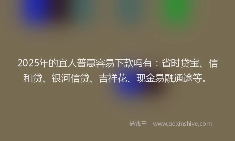 2025年的宜人普惠容易下款吗有：省时贷宝、信和贷、银河信贷、吉祥花、现金易融通途等。