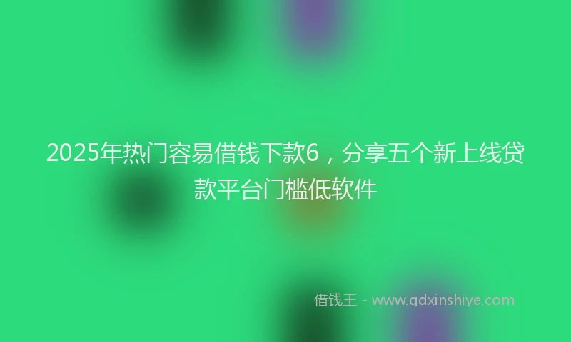 2025年热门容易借钱下款6，分享五个新上线贷款平台门槛低软件