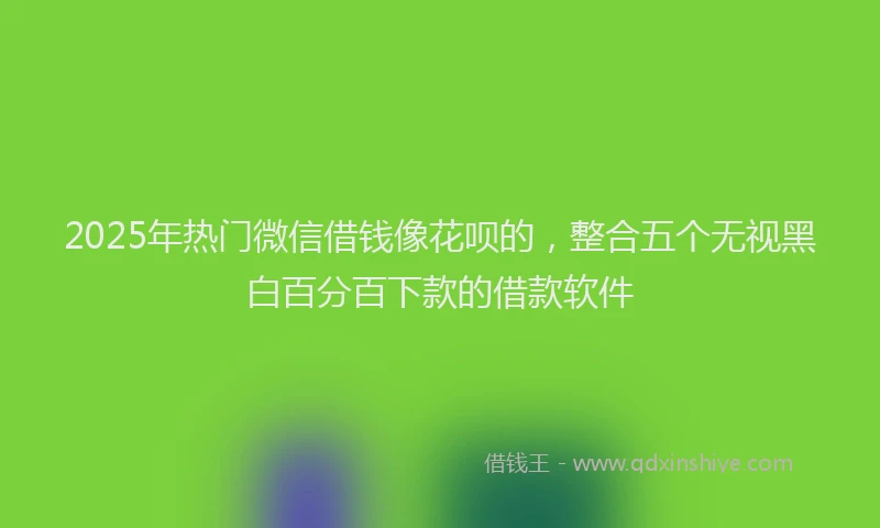 2025年热门微信借钱像花呗的，整合五个无视黑白百分百下款的借款软件