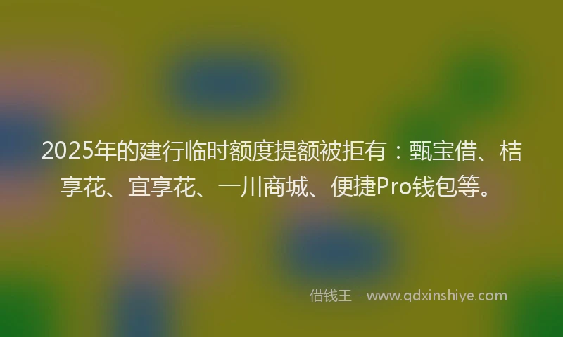 2025年的建行临时额度提额被拒有：甄宝借、桔享花、宜享花、一川商城、便捷Pro钱包等。