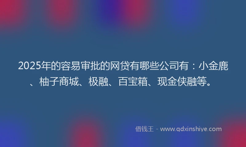 2025年的容易审批的网贷有哪些公司有：小金鹿、柚子商城、极融、百宝箱、现金侠融等。