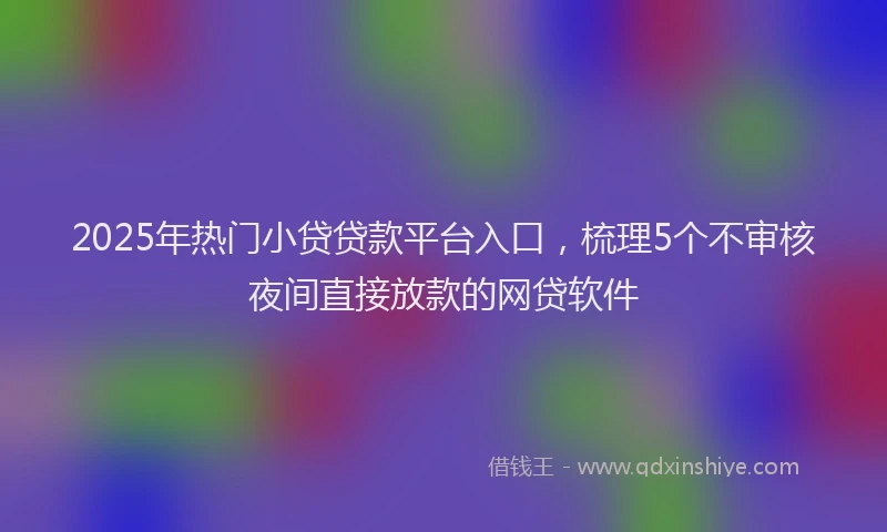 2025年热门小贷贷款平台入口，梳理5个不审核夜间直接放款的网贷软件