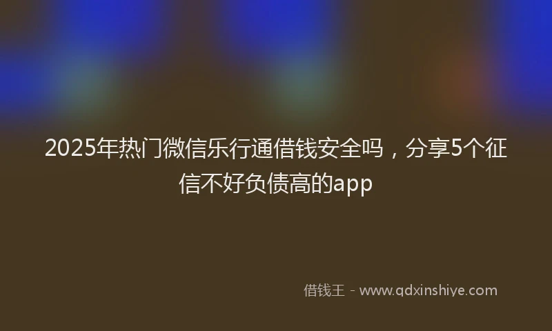 2025年热门微信乐行通借钱安全吗，分享5个征信不好负债高的app
