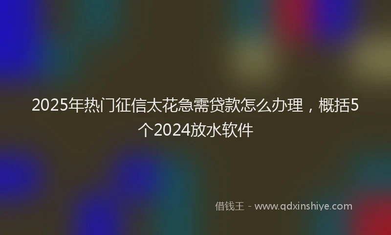 2025年热门征信太花急需贷款怎么办理，概括5个2024放水软件