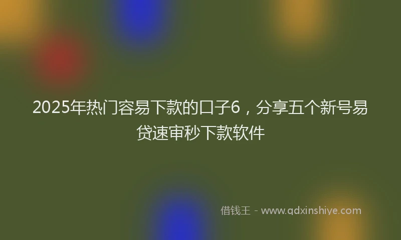 2025年热门容易下款的口子6，分享五个新号易贷速审秒下款软件