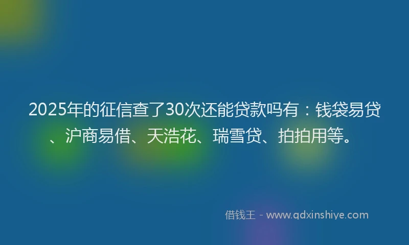 2025年的征信查了30次还能贷款吗有：钱袋易贷、沪商易借、天浩花、瑞雪贷、拍拍用等。