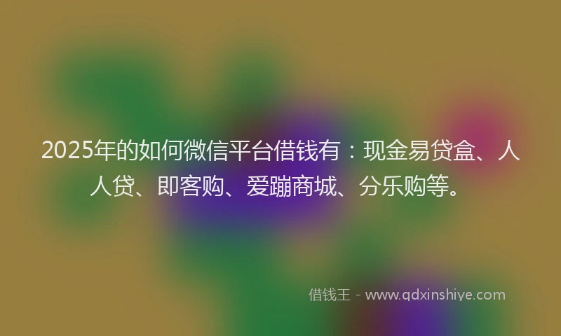 2025年的如何微信平台借钱有：现金易贷盒、人人贷、即客购、爱蹦商城、分乐购等。