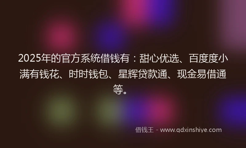 2025年的官方系统借钱有：甜心优选、百度度小满有钱花、时时钱包、星辉贷款通、现金易借通等。
