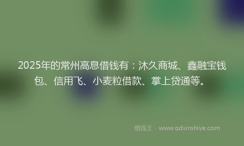 2025年的常州高息借钱有：沐久商城、鑫融宝钱包、信用飞、小麦粒借款、掌上贷通等。