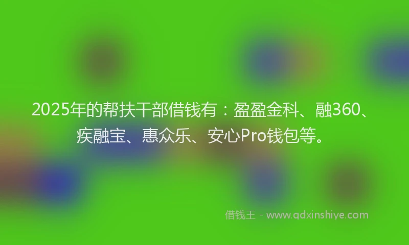 2025年的帮扶干部借钱有：盈盈金科、融360、疾融宝、惠众乐、安心Pro钱包等。