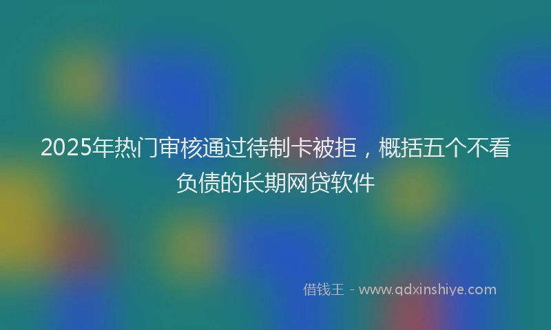 2025年热门审核通过待制卡被拒，概括五个不看负债的长期网贷软件