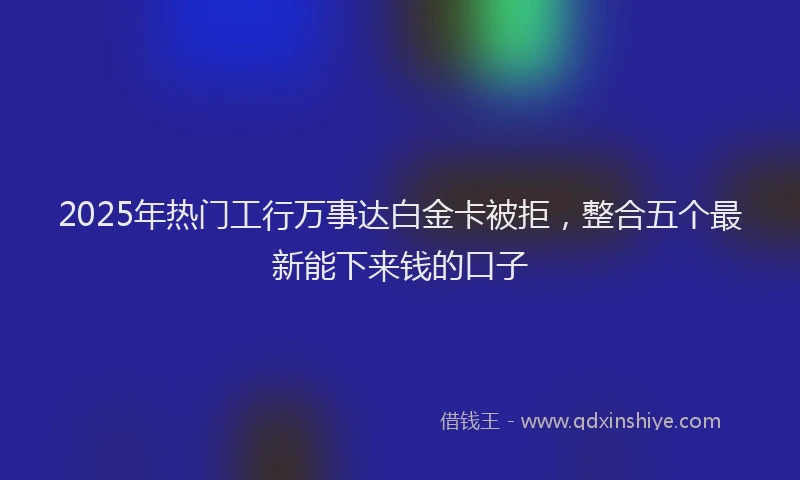 2025年热门工行万事达白金卡被拒，整合五个最新能下来钱的口子