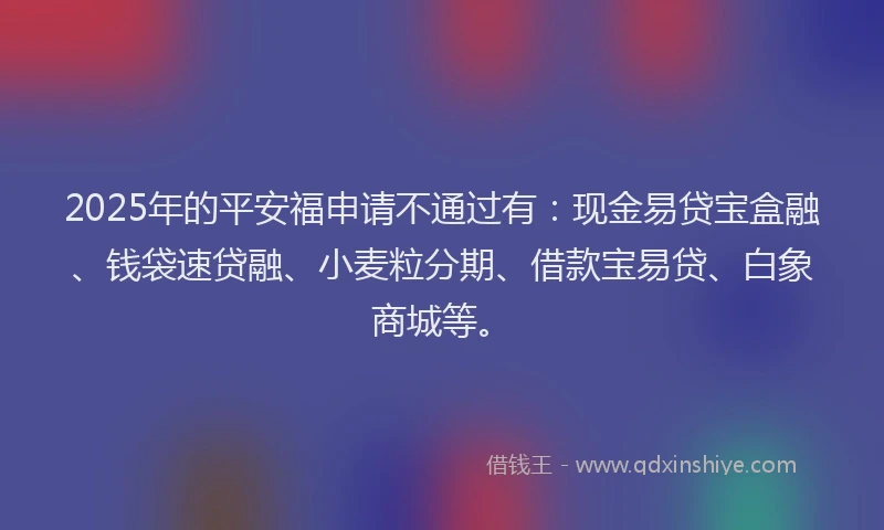 2025年的平安福申请不通过有：现金易贷宝盒融、钱袋速贷融、小麦粒分期、借款宝易贷、白象商城等。