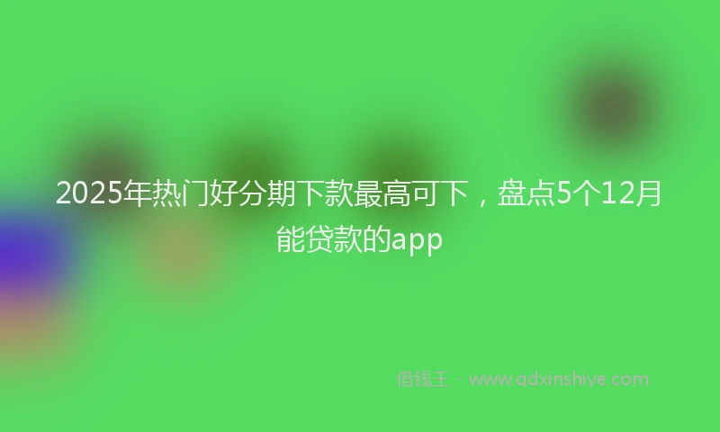 2025年热门好分期下款最高可下，盘点5个12月能贷款的app