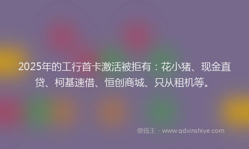 2025年的工行首卡激活被拒有：花小猪、现金直贷、柯基速借、恒创商城、只从租机等。