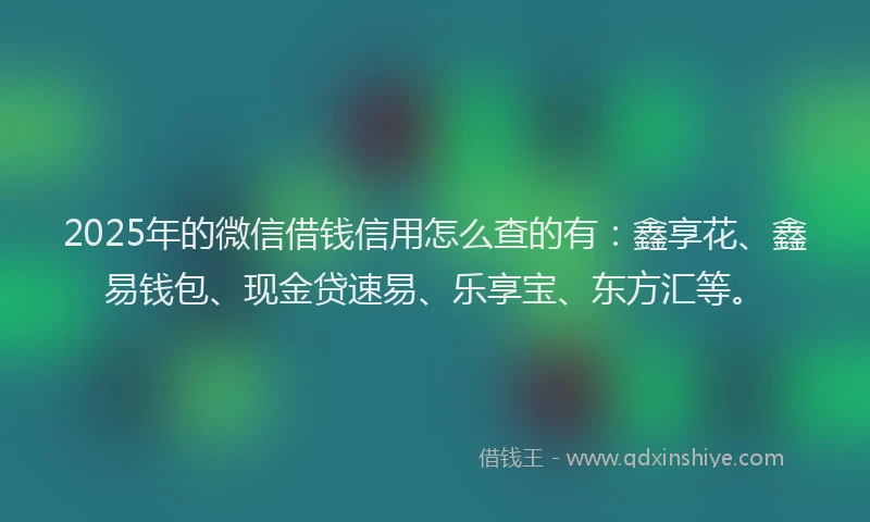 2025年的微信借钱信用怎么查的有：鑫享花、鑫易钱包、现金贷速易、乐享宝、东方汇等。