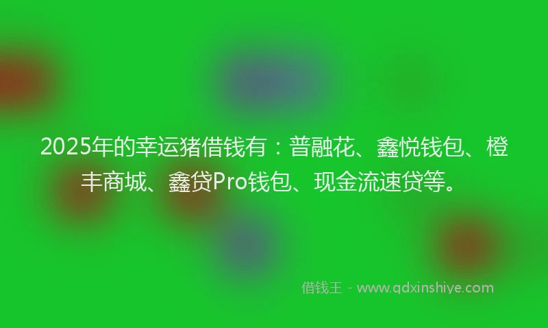 2025年的幸运猪借钱有：普融花、鑫悦钱包、橙丰商城、鑫贷Pro钱包、现金流速贷等。