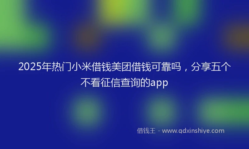 2025年热门小米借钱美团借钱可靠吗，分享五个不看征信查询的app