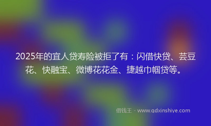 2025年的宜人贷寿险被拒了有：闪借快贷、芸豆花、快融宝、微博花花金、捷越巾帼贷等。
