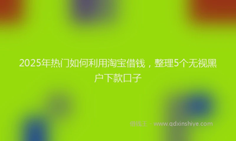 2025年热门如何利用淘宝借钱，整理5个无视黑户下款口子