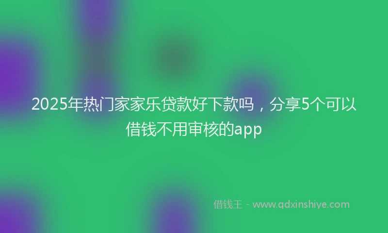 2025年热门家家乐贷款好下款吗，分享5个可以借钱不用审核的app