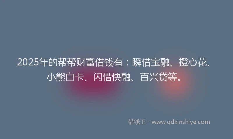 2025年的帮帮财富借钱有：瞬借宝融、橙心花、小熊白卡、闪借快融、百兴贷等。
