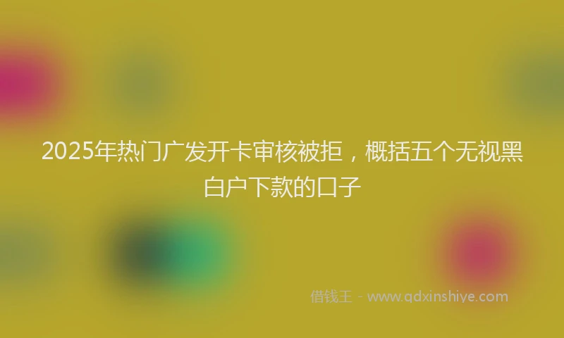 2025年热门广发开卡审核被拒，概括五个无视黑白户下款的口子