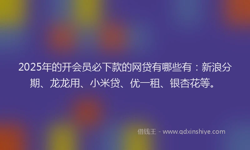 2025年的开会员必下款的网贷有哪些有：新浪分期、龙龙用、小米贷、优一租、银杏花等。