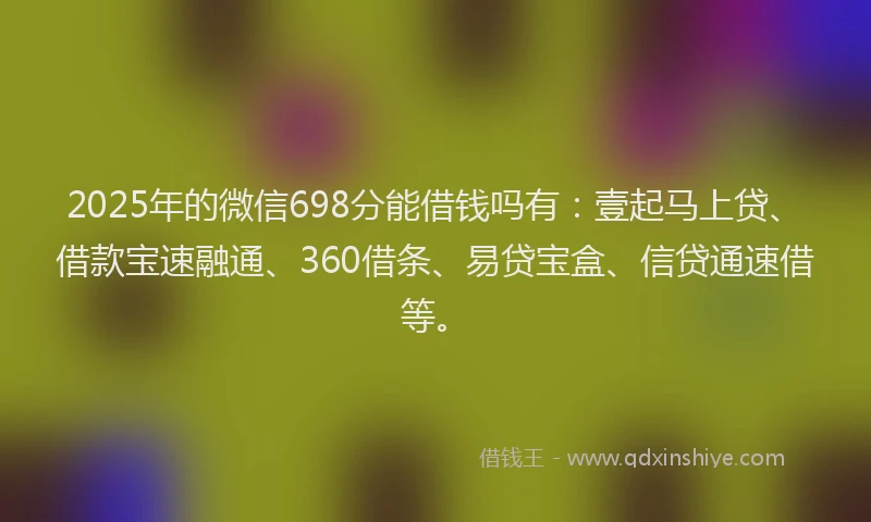 2025年的微信698分能借钱吗有：壹起马上贷、借款宝速融通、360借条、易贷宝盒、信贷通速借等。