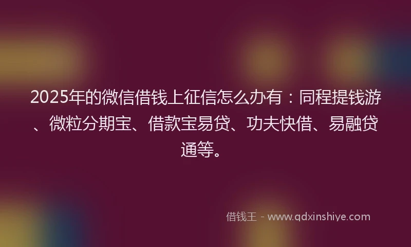 2025年的微信借钱上征信怎么办有：同程提钱游、微粒分期宝、借款宝易贷、功夫快借、易融贷通等。