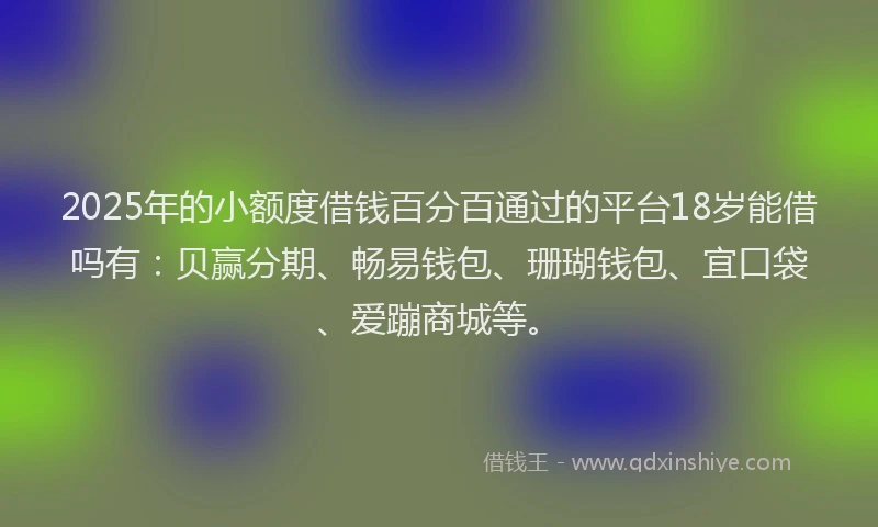 2025年的小额度借钱百分百通过的平台18岁能借吗有：贝赢分期、畅易钱包、珊瑚钱包、宜口袋、爱蹦商城等。