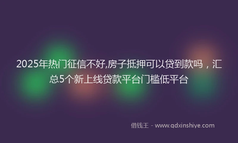 2025年热门征信不好,房子抵押可以贷到款吗，汇总5个新上线贷款平台门槛低平台