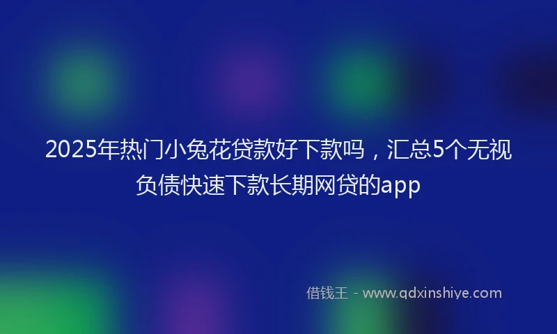 2025年热门小兔花贷款好下款吗，汇总5个无视负债快速下款长期网贷的app