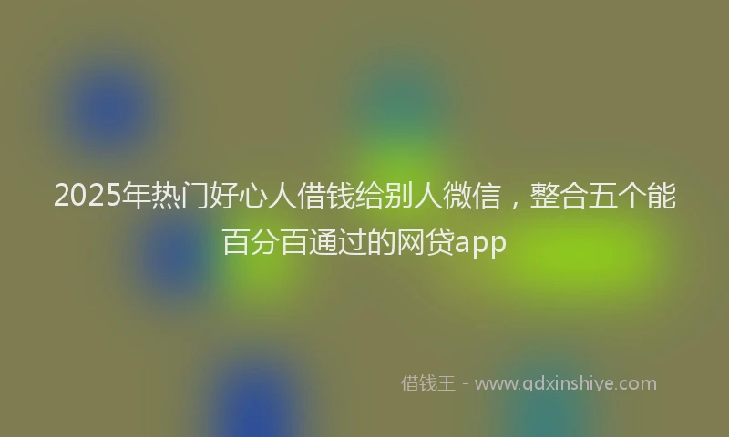 2025年热门好心人借钱给别人微信，整合五个能百分百通过的网贷app