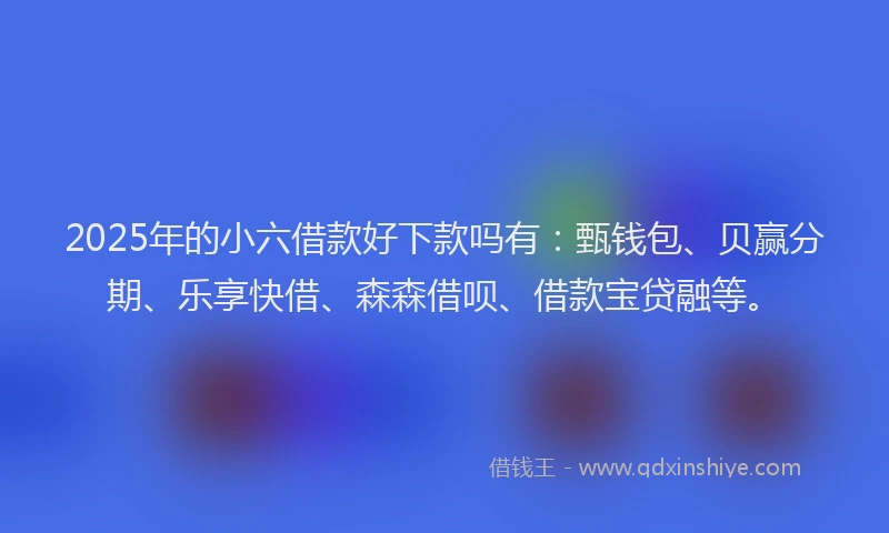 2025年的小六借款好下款吗有：甄钱包、贝赢分期、乐享快借、森森借呗、借款宝贷融等。