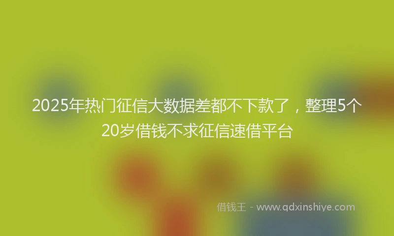 2025年热门征信大数据差都不下款了，整理5个20岁借钱不求征信速借平台